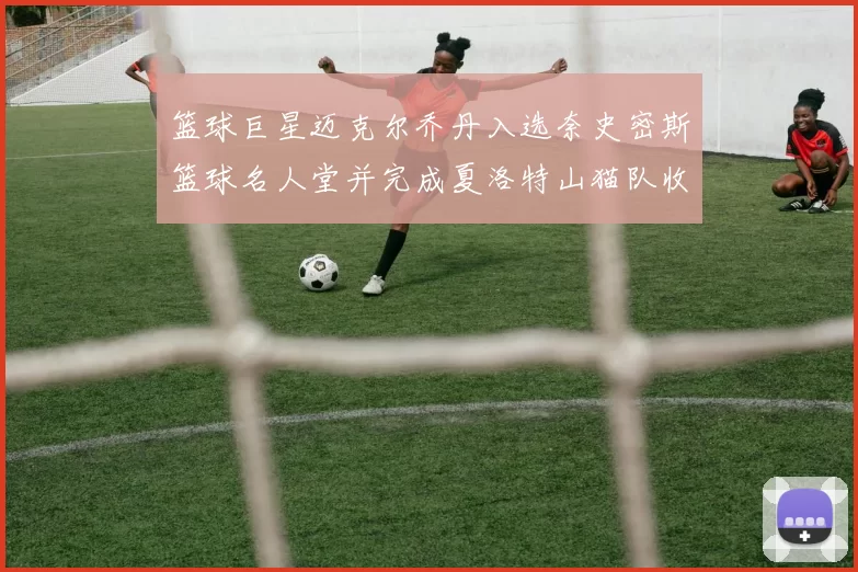 篮球巨星迈克尔乔丹入选奈史密斯篮球名人堂并完成夏洛特山猫队收购