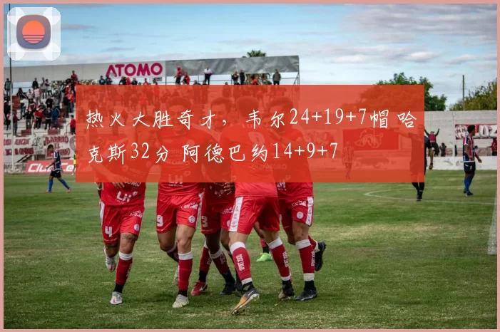 热火大胜奇才,韦尔24+19+7帽 哈克斯32分 阿德巴约14+9+7