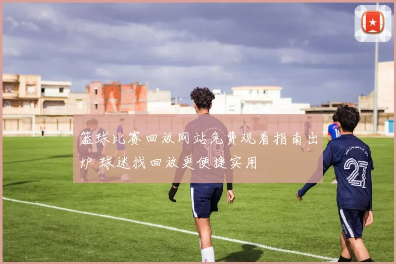 篮球比赛回放网站免费观看指南出炉 球迷找回放更便捷实用