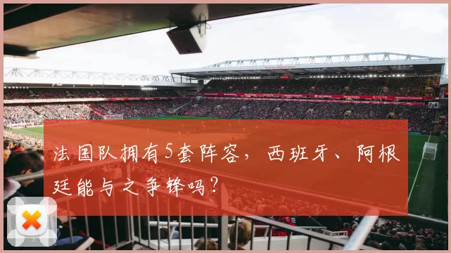 法国队拥有5套阵容,西班牙、阿根廷能与之争锋吗?