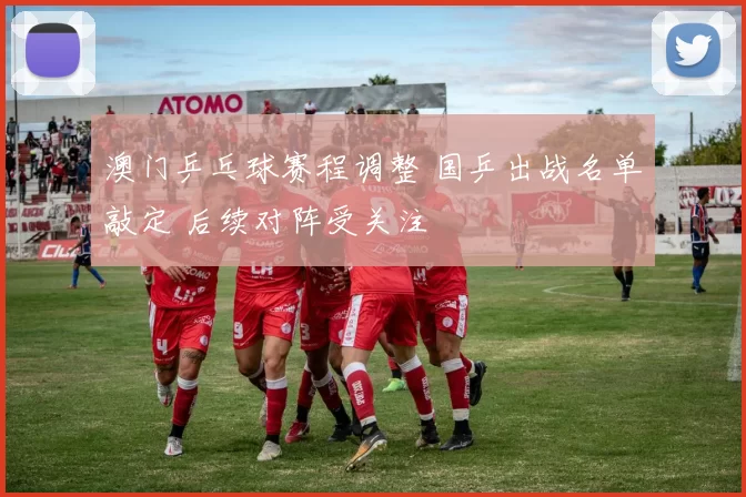 澳门乒乓球赛程调整 国乒出战名单敲定 后续对阵受关注