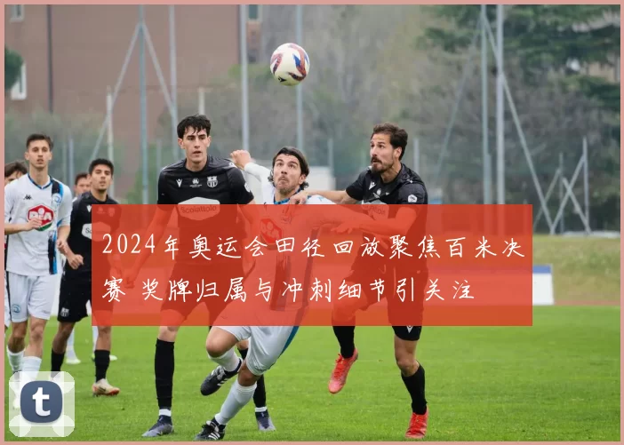 2024年奥运会田径回放聚焦百米决赛 奖牌归属与冲刺细节引关注