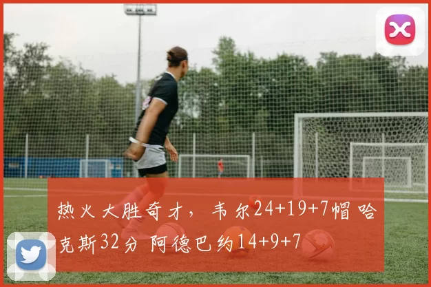 热火大胜奇才,韦尔24+19+7帽 哈克斯32分 阿德巴约14+9+7