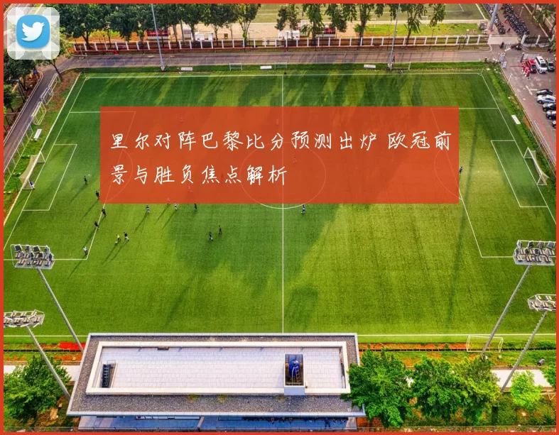 里尔对阵巴黎比分预测出炉 欧冠前景与胜负焦点解析
