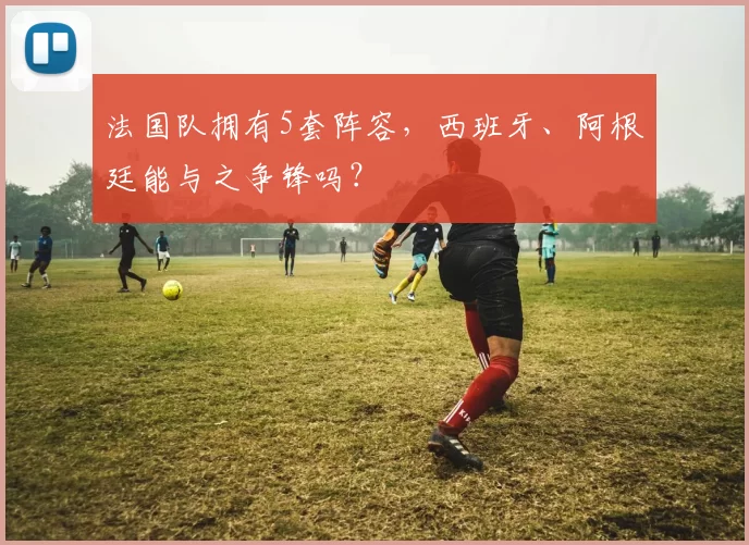 法国队拥有5套阵容,西班牙、阿根廷能与之争锋吗?