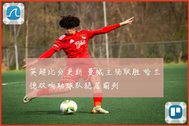 英超比分更新 曼城主场取胜 哈兰德双响助球队稳居前列