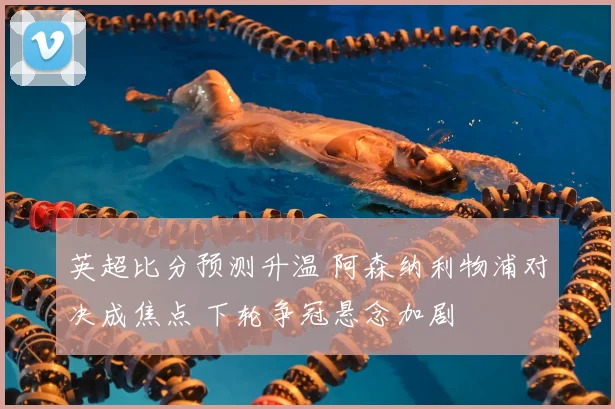 英超比分预测升温 阿森纳利物浦对决成焦点 下轮争冠悬念加剧