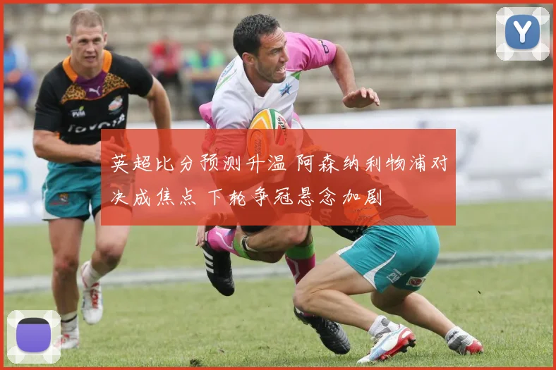 英超比分预测升温 阿森纳利物浦对决成焦点 下轮争冠悬念加剧