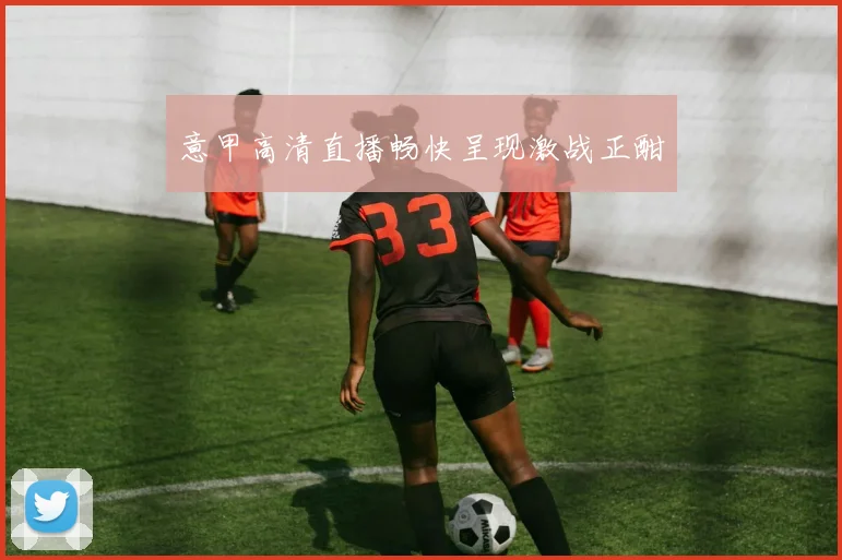 意甲高清直播畅快呈现激战正酣